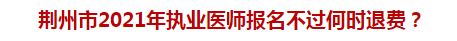 荊州市2021年執業醫師報名不過何時退費？