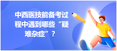 中西醫技能備考過程中遇到哪些“疑難雜癥”？