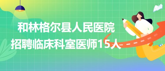 內蒙古呼和浩特市和林格爾縣人民醫院招聘臨床科室醫師15人