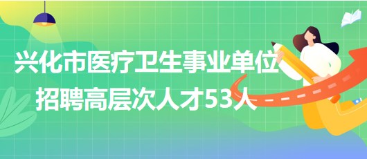 江蘇省泰州市興化市醫療衛生事業單位招聘高層次人才53人