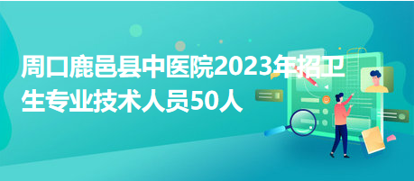 周口鹿邑縣中醫院2023年招衛生專業技術人員50人