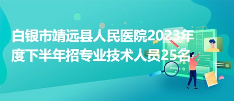 白銀市靖遠縣人民醫院2023年度下半年招專業技術人員25名